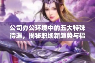 公司办公环境中的五大特殊待遇，揭秘职场新趋势与福利现象