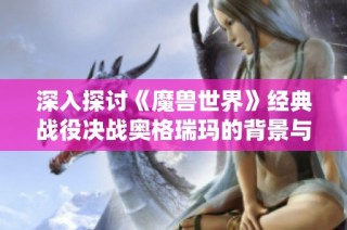 深入探讨《魔兽世界》经典战役决战奥格瑞玛的背景与攻略技巧