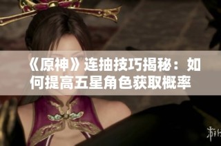 《原神》连抽技巧揭秘：如何提高五星角色获取概率