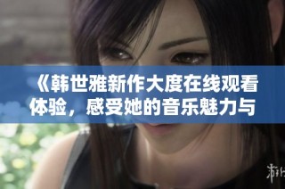 《韩世雅新作大度在线观看体验，感受她的音乐魅力与情感》