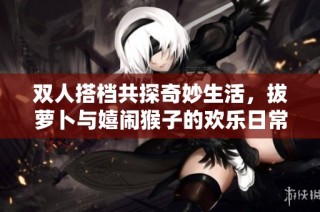 双人搭档共探奇妙生活，拔萝卜与嬉闹猴子的欢乐日常