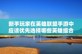 新手玩家在英雄联盟手游中应该优先选择哪些英雄组合推荐