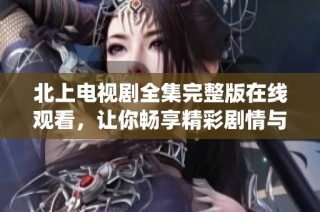 北上电视剧全集完整版在线观看，让你畅享精彩剧情与角色演绎