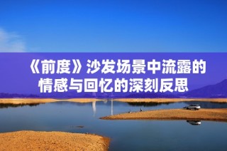 《前度》沙发场景中流露的情感与回忆的深刻反思