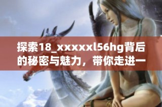 探索18_xxxxxl56hg背后的秘密与魅力，带你走进一个不一样的世界