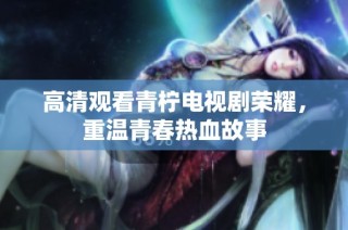 高清观看青柠电视剧荣耀，重温青春热血故事