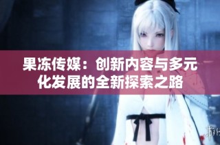 果冻传媒：创新内容与多元化发展的全新探索之路