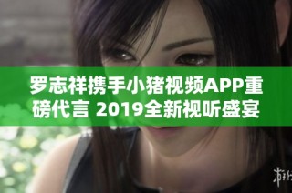 罗志祥携手小猪视频APP重磅代言 2019全新视听盛宴开启