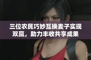 三位农民巧妙互换麦子实现双赢，助力丰收共享成果