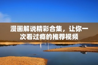 漫画解说精彩合集，让你一次看过瘾的推荐视频