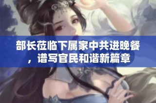 部长莅临下属家中共进晚餐，谱写官民和谐新篇章