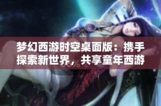 梦幻西游时空桌面版：携手探索新世界，共享童年西游乐趣