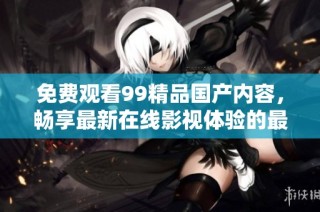 免费观看99精品国产内容，畅享最新在线影视体验的最佳选择