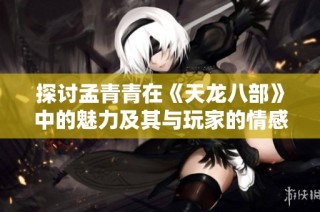 探讨孟青青在《天龙八部》中的魅力及其与玩家的情感共鸣