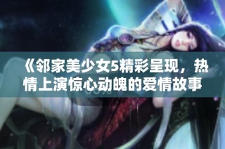 《邻家美少女5精彩呈现，热情上演惊心动魄的爱情故事》