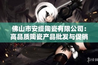 佛山市安缦陶瓷有限公司：高品质陶瓷产品批发与促销服务