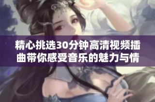 精心挑选30分钟高清视频插曲带你感受音乐的魅力与情感之旅