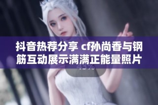 抖音热荐分享 cf孙尚香与钢筋互动展示满满正能量照片