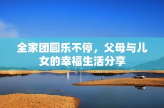 全家团圆乐不停，父母与儿女的幸福生活分享