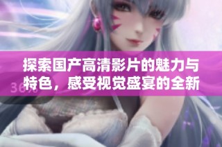 探索国产高清影片的魅力与特色，感受视觉盛宴的全新体验