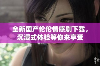 全新国产伦伦情感剧下载，沉浸式体验等你来享受