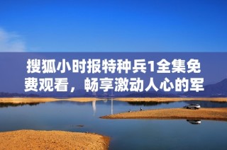 搜狐小时报特种兵1全集免费观看，畅享激动人心的军旅故事