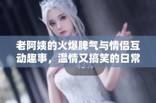 老阿姨的火爆脾气与情侣互动趣事，温情又搞笑的日常生活