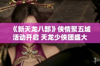 《新天龙八部》侠情聚五城活动开启 天龙少侠团盛大登场