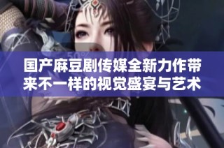 国产麻豆剧传媒全新力作带来不一样的视觉盛宴与艺术体验