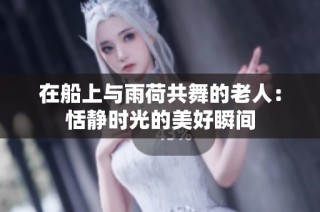 在船上与雨荷共舞的老人：恬静时光的美好瞬间