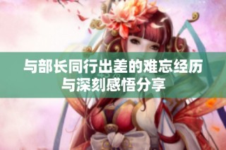 与部长同行出差的难忘经历与深刻感悟分享