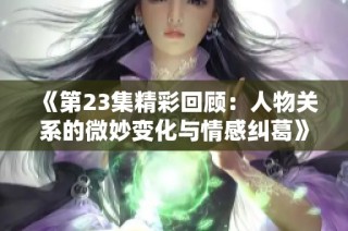 《第23集精彩回顾：人物关系的微妙变化与情感纠葛》