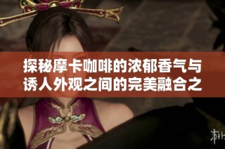 探秘摩卡咖啡的浓郁香气与诱人外观之间的完美融合之旅