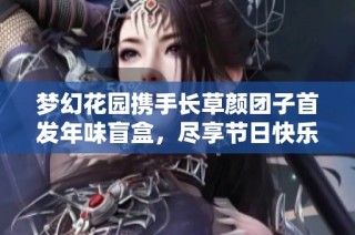 梦幻花园携手长草颜团子首发年味盲盒，尽享节日快乐