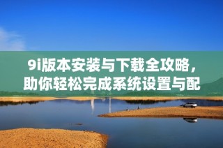 9i版本安装与下载全攻略，助你轻松完成系统设置与配置