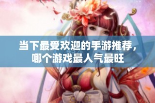 当下最受欢迎的手游推荐，哪个游戏最人气最旺
