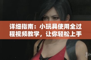 详细指南：小玩具使用全过程视频教学，让你轻松上手