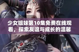 少女姐妹第10集免费在线观看，探索友谊与成长的温馨故事