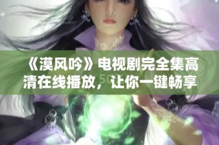 《漠风吟》电视剧完全集高清在线播放，让你一键畅享精彩剧情