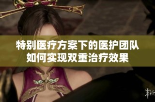 特别医疗方案下的医护团队如何实现双重治疗效果