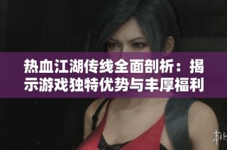 热血江湖传线全面剖析：揭示游戏独特优势与丰厚福利解析