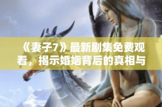 《妻子7》最新剧集免费观看，揭示婚姻背后的真相与挑战