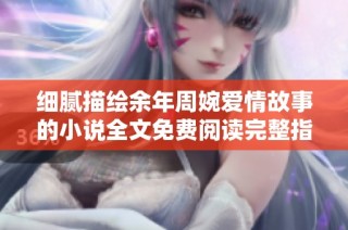 细腻描绘余年周婉爱情故事的小说全文免费阅读完整指南