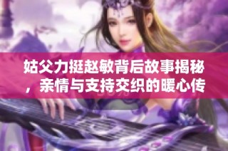 姑父力挺赵敏背后故事揭秘，亲情与支持交织的暖心传奇