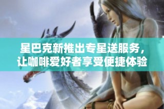 星巴克新推出专星送服务，让咖啡爱好者享受便捷体验