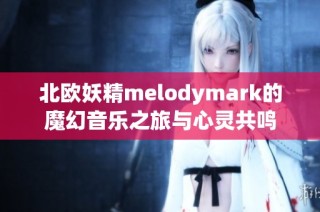 北欧妖精melodymark的魔幻音乐之旅与心灵共鸣
