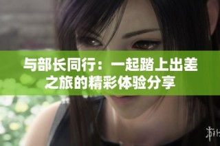 与部长同行：一起踏上出差之旅的精彩体验分享