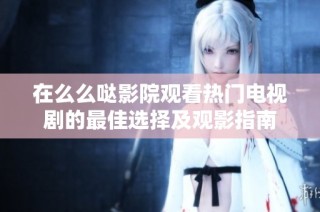 在么么哒影院观看热门电视剧的最佳选择及观影指南