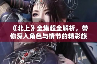 《北上》全集超全解析，带你深入角色与情节的精彩旅程