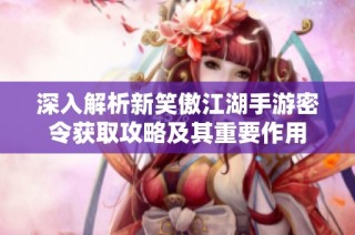 深入解析新笑傲江湖手游密令获取攻略及其重要作用